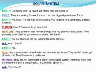EARTH: I’ve found out! I’ve found out where they are going to!
MARS: They are looking for me, for sure. I am the biggest planet near Earth.
EARTH: No, Mars! It’s not that! You’re wrong! You’re going in a completely different
direction.
PLUTON: Ouch! I’m about to go into orbit!
NEPTUNE: They came for me! Human beings love my greenish blue colour. They
probably think that I’ve got water and plants, like Earth.
EARTH: No, no. Humans are not looking for other planets.
ALL: Aren’t they?!
EARTH: No.
SUN: Hey, they wouldn’t be so foolish to come and live in me! They couldn’t even get
close to me! They’d become a barbecue!
URANUS: They are not looking for a planet in the Solar system. And they know that
the heat of the sun is unbearable… So, the last option is…
ALL: The moon!!!
SOLAR SYSTEM
 