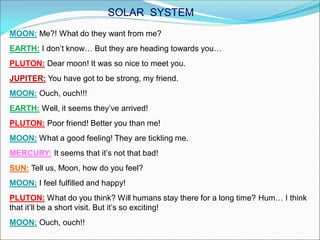 MOON: Me?! What do they want from me?
EARTH: I don’t know… But they are heading towards you…
PLUTON: Dear moon! It was so nice to meet you.
JUPITER: You have got to be strong, my friend.
MOON: Ouch, ouch!!!
EARTH: Well, it seems they’ve arrived!
PLUTON: Poor friend! Better you than me!
MOON: What a good feeling! They are tickling me.
MERCURY: It seems that it’s not that bad!
SUN: Tell us, Moon, how do you feel?
MOON: I feel fulfilled and happy!
PLUTON: What do you think? Will humans stay there for a long time? Hum… I think
that it’ll be a short visit. But it’s so exciting!
MOON: Ouch, ouch!!
SOLAR SYSTEM
 