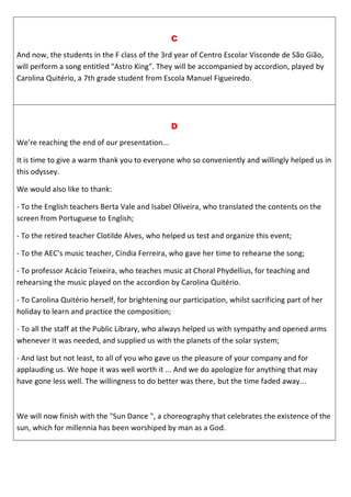 C
And now, the students in the F class of the 3rd year of Centro Escolar Visconde de São Gião,
will perform a song entitled "Astro King". They will be accompanied by accordion, played by
Carolina Quitério, a 7th grade student from Escola Manuel Figueiredo.
D
We’re reaching the end of our presentation...
It is time to give a warm thank you to everyone who so conveniently and willingly helped us in
this odyssey.
We would also like to thank:
- To the English teachers Berta Vale and Isabel Oliveira, who translated the contents on the
screen from Portuguese to English;
- To the retired teacher Clotilde Alves, who helped us test and organize this event;
- To the AEC’s music teacher, Cíndia Ferreira, who gave her time to rehearse the song;
- To professor Acácio Teixeira, who teaches music at Choral Phydellius, for teaching and
rehearsing the music played on the accordion by Carolina Quitério.
- To Carolina Quitério herself, for brightening our participation, whilst sacrificing part of her
holiday to learn and practice the composition;
- To all the staff at the Public Library, who always helped us with sympathy and opened arms
whenever it was needed, and supplied us with the planets of the solar system;
- And last but not least, to all of you who gave us the pleasure of your company and for
applauding us. We hope it was well worth it ... And we do apologize for anything that may
have gone less well. The willingness to do better was there, but the time faded away...
We will now finish with the "Sun Dance ", a choreography that celebrates the existence of the
sun, which for millennia has been worshiped by man as a God.
 