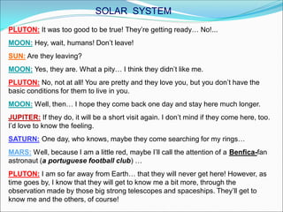 PLUTON: It was too good to be true! They’re getting ready… No!...
MOON: Hey, wait, humans! Don’t leave!
SUN: Are they leaving?
MOON: Yes, they are. What a pity… I think they didn’t like me.
PLUTON: No, not at all! You are pretty and they love you, but you don’t have the
basic conditions for them to live in you.
MOON: Well, then… I hope they come back one day and stay here much longer.
JUPITER: If they do, it will be a short visit again. I don’t mind if they come here, too.
I’d love to know the feeling.
SATURN: One day, who knows, maybe they come searching for my rings…
MARS: Well, because I am a little red, maybe I’ll call the attention of a Benfica-fan
astronaut (a portuguese football club) …
PLUTON: I am so far away from Earth… that they will never get here! However, as
time goes by, I know that they will get to know me a bit more, through the
observation made by those big strong telescopes and spaceships. They’ll get to
know me and the others, of course!
SOLAR SYSTEM
 