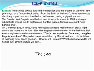 EARTH: The sky has always attracted the attention and the dreams of Mankind. 150
years ago, on a famous book called “From the Earth to the Moon”, Jules Verne wrote
about a group of men who travelled up to the moon, using a gigantic cannon.
The Russian Yuri Gagarin was the first man to travel to space, in 1961, making an
orbital flight around me. In that famous flight he made a famous statement: “The
Earth is blue”.
On Christmas Eve, in 1968, some American astronauts made the first orbital flight
around the moon and in July 1969, Man stepped onto the moon for the first time. Neil
Armstrong’s sentence became famous: “That’s one small step for a man, one giant
leap for mankind”. Many other steps were taken by Man since then… His ambition
of exploring outer space goes on… How far will He reach? What other new worlds will
he find out? Only the future will tell!...
The end
SOLAR SYSTEM
 