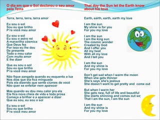 O dia em que o Sol declarou o seu amor
pela Terra
Terra, terra, terra, terra amor
Eu sou o sol
Sou eu que brilho
P’ra você meu amor
Eu sou o sol
Eu sou o astro rei
A maravilha cósmica
Que Deus fez
Por isso eu lhe dou
De presente
Todo o meu calor
Com muito amor
E lhe dizer
Que eu sou o sol
Sou eu que brilho
P’ra você meu amor
Não fique zangada quando eu esquento a lua
Nos dias que ela fica minguada
Pois ela dizendo que sente ciúmes de você
Não quer se enfeitar nem aparecer
Mas quando eu dou meu calor pra ela
Ela fica nova cheia de vida e toda prosa
Começa a brilhar e a aparecer e dizer
Que eu sou, eu sou o sol
Eu sou o sol
Sou eu que brilho
P’ra você meu amor
That day the Sun let the Earth know
about his love
Earth, earth, earth, earth my love
I am the sun
My shine is for you
For you my love
I am the sun
I am the king sun
The cosmic wonder
Created by God
And I offer you
All my heat
With all my love
And I tell you
I am the sun
And my shine is
For you my love
Don’t get sad when I warm the moon
When she gets thinner
She’s says she’s jealous
She doesn’t want to get pretty and come out
But when I warm her
She gets new, full of life and beautiful
She starts shinning and comes out saying
That I am the sun, I am the sun
I am the sun
And my shine is
For you my love
 