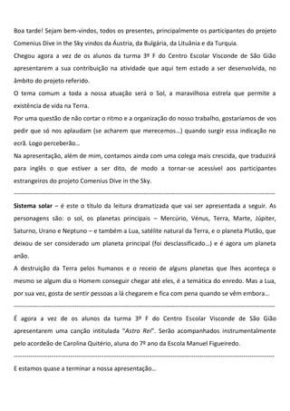 Boa tarde! Sejam bem-vindos, todos os presentes, principalmente os participantes do projeto
Comenius Dive in the Sky vindos da Áustria, da Bulgária, da Lituânia e da Turquia.
Chegou agora a vez de os alunos da turma 3º F do Centro Escolar Visconde de São Gião
apresentarem a sua contribuição na atividade que aqui tem estado a ser desenvolvida, no
âmbito do projeto referido.
O tema comum a toda a nossa atuação será o Sol, a maravilhosa estrela que permite a
existência de vida na Terra.
Por uma questão de não cortar o ritmo e a organização do nosso trabalho, gostaríamos de vos
pedir que só nos aplaudam (se acharem que merecemos…) quando surgir essa indicação no
ecrã. Logo perceberão…
Na apresentação, além de mim, contamos ainda com uma colega mais crescida, que traduzirá
para inglês o que estiver a ser dito, de modo a tornar-se acessível aos participantes
estrangeiros do projeto Comenius Dive in the Sky.
-----------------------------------------------------------------------------------------------------------------------------
Sistema solar – é este o título da leitura dramatizada que vai ser apresentada a seguir. As
personagens são: o sol, os planetas principais – Mercúrio, Vénus, Terra, Marte, Júpiter,
Saturno, Urano e Neptuno – e também a Lua, satélite natural da Terra, e o planeta Plutão, que
deixou de ser considerado um planeta principal (foi desclassificado…) e é agora um planeta
anão.
A destruição da Terra pelos humanos e o receio de alguns planetas que lhes aconteça o
mesmo se algum dia o Homem conseguir chegar até eles, é a temática do enredo. Mas a Lua,
por sua vez, gosta de sentir pessoas a lá chegarem e fica com pena quando se vêm embora…
-----------------------------------------------------------------------------------------------------------------------------
É agora a vez de os alunos da turma 3º F do Centro Escolar Visconde de São Gião
apresentarem uma canção intitulada “Astro Rei”. Serão acompanhados instrumentalmente
pelo acordeão de Carolina Quitério, aluna do 7º ano da Escola Manuel Figueiredo.
-----------------------------------------------------------------------------------------------------------------------------
E estamos quase a terminar a nossa apresentação…
 