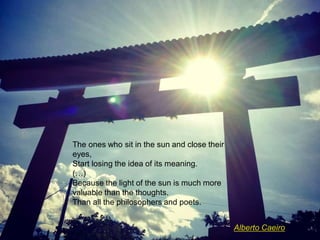 The ones who sit in the sun and close their
eyes,
Start losing the idea of its meaning.
(…)
Because the light of the sun is much more
valuable than the thoughts.
Than all the philosophers and poets.
Alberto Caeiro
 