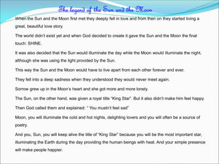 When the Sun and the Moon first met they deeply fell in love and from then on they started living a
great, beautiful love story.
The world didn’t exist yet and when God decided to create it gave the Sun and the Moon the final
touch: SHINE.
It was also decided that the Sun would illuminate the day while the Moon would illuminate the night,
although she was using the light provided by the Sun.
This way the Sun and the Moon would have to live apart from each other forever and ever.
They fell into a deep sadness when they understood they would never meet again.
Sorrow grew up in the Moon’s heart and she got more and more lonely.
The Sun, on the other hand, was given a royal title “King Star”. But it also didn’t make him feel happy.
Then God called them and explained: “ You mustn’t feel sad”
Moon, you will illuminate the cold and hot nights, delighting lovers and you will often be a source of
poetry.
And you, Sun, you will keep alive the title of “King Star” because you will be the most important star,
illuminating the Earth during the day providing the human beings with heat. And your simple presence
will make people happier.
The legend of the Sun and the Moon
 