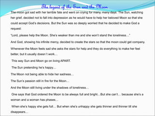 The moon got sad with her terrible fate and went on crying for many, many days. The Sun, watching
her grief, decided not to fall into depression as he would have to help her beloved Moon so that she
could accept God’s decisions. But the Sun was so deeply worried that he decided to make God a
request:
“Lord, please help the Moon. She’s weaker than me and she won’t stand the loneliness…”
And God, showing his infinite mercy, decided to create the stars so that the moon could get company.
Whenever the Moon feels sad she asks the stars for help and they do everything to make her feel
better, but it usually doesn´t work…
This way Sun and Moon go on living APART.
The Sun pretending he’s happy…
The Moon not being able to hide her sadness…
The Sun’s passion still in fire for the Moon…
And the Moon still living under the shadows of loneliness…
One says that God ordered the Moon to be always full and bright…But she can’t… because she’s a
woman and a woman has phases…
When she’s happy she gets full… But when she’s unhappy she gets thinner and thinner till she
disappears…
The legend of the Sun and the Moon
 