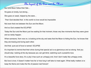 Sun and Moon follow their fate…
He goes on lonely, but strong…
She goes on weak, helped by the stars…
Then God decided that in this world no love would be impossible
Not even that one between the Sun and the Moon.
And so God created the ECLIPSE!
Today the Sun and the Moon just live waiting for that moment, those very few moments that they were given
and so rarely happen.
When someone, from now on, is looking at the sky and sees that the Moon is hiding the Sun, he knows that
they are kissing and loving each other.
And that pure act of love is named ECLIPSE
It’s important to remind that their shine during that special act is so glamorous and so strong that you
should stop looking at the sky because you can get blind, watching such a powerful love.
It’s a beautiful love story. It’s a pity it has such an unhappy end. And I don’t really like unhappy ends.
But love is love. It doesn’t matter how far or how long it will take to meet again. What really matters is to
keep the flame and make the fire of passion last forever!
The legend of the Sun and the Moon
 