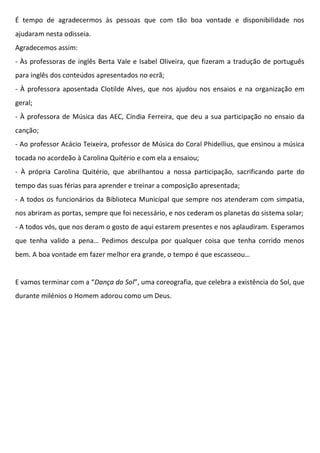 É tempo de agradecermos às pessoas que com tão boa vontade e disponibilidade nos
ajudaram nesta odisseia.
Agradecemos assim:
- Às professoras de inglês Berta Vale e Isabel Oliveira, que fizeram a tradução de português
para inglês dos conteúdos apresentados no ecrã;
- À professora aposentada Clotilde Alves, que nos ajudou nos ensaios e na organização em
geral;
- À professora de Música das AEC, Cíndia Ferreira, que deu a sua participação no ensaio da
canção;
- Ao professor Acácio Teixeira, professor de Música do Coral Phidellius, que ensinou a música
tocada no acordeão à Carolina Quitério e com ela a ensaiou;
- À própria Carolina Quitério, que abrilhantou a nossa participação, sacrificando parte do
tempo das suas férias para aprender e treinar a composição apresentada;
- A todos os funcionários da Biblioteca Municipal que sempre nos atenderam com simpatia,
nos abriram as portas, sempre que foi necessário, e nos cederam os planetas do sistema solar;
- A todos vós, que nos deram o gosto de aqui estarem presentes e nos aplaudiram. Esperamos
que tenha valido a pena… Pedimos desculpa por qualquer coisa que tenha corrido menos
bem. A boa vontade em fazer melhor era grande, o tempo é que escasseou…
E vamos terminar com a “Dança do Sol”, uma coreografia, que celebra a existência do Sol, que
durante milénios o Homem adorou como um Deus.
 