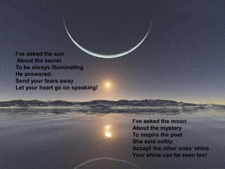 I’ve asked the sun
About the secret
To be always illuminating
He answered:
Send your fears away
Let your heart go on speaking!
I’ve asked the moon
About the mystery
To inspire the poet
She said softly:
Accept the other ones’ shine
Your shine can be seen too!
 