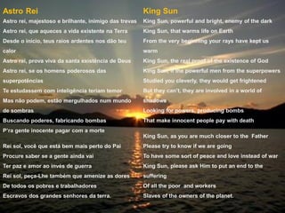 Astro Rei
Astro rei, majestoso e brilhante, inimigo das trevas
Astro rei, que aqueces a vida existente na Terra
Desde o início, teus raios ardentes nos dão teu
calor
Astro rei, prova viva da santa existência de Deus
Astro rei, se os homens poderosos das
superpotências
Te estudassem com inteligência teriam temor
Mas não podem, estão mergulhados num mundo
de sombras
Buscando poderes, fabricando bombas
P’ra gente inocente pagar com a morte
Rei sol, você que está bem mais perto do Pai
Procure saber se a gente ainda vai
Ter paz e amor ao invés de guerra
Rei sol, peça-Lhe também que amenize as dores
De todos os pobres e trabalhadores
Escravos dos grandes senhores da terra.
King Sun
King Sun, powerful and bright, enemy of the dark
King Sun, that warms life on Earth
From the very beginning your rays have kept us
warm
King Sun, the real proof of the existence of God
King Sun, if the powerful men from the superpowers
Studied you cleverly, they would get frightened
But they can’t, they are involved in a world of
shadows
Looking for powers, producing bombs
That make innocent people pay with death
King Sun, as you are much closer to the Father
Please try to know if we are going
To have some sort of peace and love instead of war
King Sun, please ask Him to put an end to the
suffering
Of all the poor and workers
Slaves of the owners of the planet.
 
