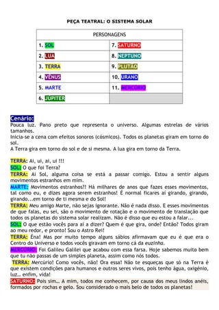 PEÇA TEATRAL: O SISTEMA SOLAR
PERSONAGENS
1. SOL 7. SATURNO
2. LUA 8. NEPTUNO
3. TERRA 9. PLUTÃO
4. VÊNUS 10. URANO
5. MARTE 11. MERCÚRIO
6. JÚPITER
Cenário:
Pouca luz. Pano preto que representa o universo. Algumas estrelas de vários
tamanhos.
Inicia-se a cena com efeitos sonoros (cósmicos). Todos os planetas giram em torno do
sol.
A Terra gira em torno do sol e de si mesma. A lua gira em torno da Terra.
TERRA: Ai, ui, ai, ui !!!
SOL: O que foi Terra?
TERRA: Ai Sol, alguma coisa se está a passar comigo. Estou a sentir alguns
movimentos estranhos em mim.
MARTE: Movimentos estranhos?! Há milhares de anos que fazes esses movimentos,
tal como eu, e dizes agora serem estranhos! É normal ficares aí girando, girando,
girando...em torno de ti mesma e do Sol!
TERRA: Meu amigo Marte, não sejas ignorante. Não é nada disso. E esses movimentos
de que falas, eu sei, são o movimento de rotação e o movimento de translação que
todos os planetas do sistema solar realizam. Não é disso que eu estou a falar...
SOL: O que estão vocês para aí a dizer? Quem é que gira, onde? Então? Todos giram
ao meu redor, e pronto! Sou o Astro Rei!
TERRA: Éna! Mas por muito tempo alguns sábios afirmavam que eu é que era o
Centro do Universo e todos vocês giravam em torno cá da euzinha.
MERCÚRIO: Foi Galileu Galilei que acabou com essa farsa. Hoje sabemos muito bem
que tu não passas de um simples planeta, assim como nós todos.
TERRA: Mercúrio! Como vocês, não! Ora essa! Não te esqueças que só na Terra é
que existem condições para humanos e outros seres vivos, pois tenho água, oxigénio,
luz… enfim, vida!
SATURNO: Pois sim… A mim, todos me conhecem, por causa dos meus lindos anéis,
formados por rochas e gelo. Sou considerado o mais belo de todos os planetas!
 