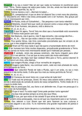 JÚPITER: E eu sou o maior! Não sei por que razão os humanos te escolheram para
viver, Terra. Tenho espaço de sobra para todos. Um dia, ainda me hão-de descobrir
… e então minha querida, by, by !!!
TERRA: Está-se mesmo a ver!...Morriam lá todos!...
PLUTÃO: Ei, companheiros! A que se deve tal disputa? Sou o mais novo dos planetas,
fui descoberto em 1930 e não estou preocupado com o ser humano. Dou graças por
não se interessarem por mim.
URANO: Oh Plutão, estás aí? Coitadinho!... Tão pequeno e com tanta rebeldia!
PLUTÃO: Rebeldia, Urano? Será que vocês já notaram como a nossa amiga Terra está
acabadinha? O ser humano, aos poucos, está a destrui-la.
TERRA: Ui, ui, ai, ai, ai...
NETPUNO: O que foi agora, Terra? Vais-me dizer que a humanidade está novamente
em guerra? Nunca mais param com isso!
TERRA: Não Neptuno, não é guerra, não! É algo estranho, não consigo decifrar…
VÊNUS: Ai, Ai, Ai... Vão ver que estão a destruir mais uma floresta.
TERRA: Fica quieta Vénus, não tires conclusões precipitadas que me arrepio só de
pensar que o meu oxigénio está em perigo.
PLUTÃO: Viram só? Por essa razão é que não quero a humanidade dentro de mim!
SOL: O ser humano tem feito muitos disparates, prejudicando grandemente a Terra.
Mas ela tornou-se muito mais interessante desde que é habitada por pessoas.
SATURNO: É verdade. Antes das pessoas existirem, não havia ninguém para olhar
para o céu e nos admirar. E eu sei que os meus anéis são muito admirados!
PLUTÃO: Saturno, não digas isso! Que vaidoso! Olha para a Terra, parece doente! O
ser humano é um vírus, uma doença.
MARTE: Que exagero Plutão, chego a ficar vermelho de vergonha.
PLUTÃO: Exagero nada Marte, vou continuar assim, cada vez mais afastado de vocês,
principalmente da Terra.
MERCÚRIO: Que cobardia! Pondo de lado o Plutão, que é um anão, eu sou o mais
pequeno e não tenho medo. E olha que fico mais ou menos pertinho da Terra!!
TERRA: Ai, ai, ui, ui...
URANO: Ih! Começou de novo! Astro rei, o que achas de tudo isto?
SOL: Eu? Tudo isso me preocupa, Úrano. Os meus raios solares estão a afetar a Terra
devido à destruição da camada de ozono da nossa companheira. Tenho medo de vir a
magoá-la ainda mais.
TERRA: Não te preocupes Sol, sou forte e sei defender-me. O que me preocupa é o
bem-estar da humanidade.
PLUTÃO: O que é isso?! Tu estás cega? Como pode perdoar tanta agressão?
TERRA: Uma boa mãe perdoa sempre os erros dos seus filhos.
NEPTUNO: Ei Lua, por que estás aí tão calada? O que achas de tudo isto?
LUA: Também estou preocupada, mas eu sei que sou importante para o ser humano.
TERRA: Eles adoram a Lua! Dizem que até para fazerem as suas culturas e
plantações seguem o seu ciclo. Tu és realmente uma grande inspiradora de poetas e
namorados.
PLUTÃO: Grande coisa! Assim desperta a curiosidade deles. Isso é preocupante!
 