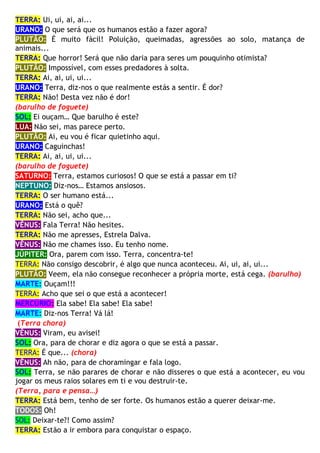TERRA: Ui, ui, ai, ai...
URANO: O que será que os humanos estão a fazer agora?
PLUTÃO: É muito fácil! Poluição, queimadas, agressões ao solo, matança de
animais...
TERRA: Que horror! Será que não daria para seres um pouquinho otimista?
PLUTÃO: Impossível, com esses predadores à solta.
TERRA: Ai, ai, ui, ui...
URANO: Terra, diz-nos o que realmente estás a sentir. É dor?
TERRA: Não! Desta vez não é dor!
(barulho de foguete)
SOL: Ei ouçam… Que barulho é este?
LUA: Não sei, mas parece perto.
PLUTÃO: Ai, eu vou é ficar quietinho aqui.
URANO: Caguinchas!
TERRA: Ai, ai, ui, ui...
(barulho de foguete)
SATURNO: Terra, estamos curiosos! O que se está a passar em ti?
NEPTUNO: Diz-nos… Estamos ansiosos.
TERRA: O ser humano está...
URANO: Está o quê?
TERRA: Não sei, acho que...
VÊNUS: Fala Terra! Não hesites.
TERRA: Não me apresses, Estrela Dalva.
VÊNUS: Não me chames isso. Eu tenho nome.
JÚPITER: Ora, parem com isso. Terra, concentra-te!
TERRA: Não consigo descobrir, é algo que nunca aconteceu. Ai, ui, ai, ui...
PLUTÃO: Veem, ela não consegue reconhecer a própria morte, está cega. (barulho)
MARTE: Ouçam!!!
TERRA: Acho que sei o que está a acontecer!
MERCÚRIO: Ela sabe! Ela sabe! Ela sabe!
MARTE: Diz-nos Terra! Vá lá!
(Terra chora)
VÊNUS: Viram, eu avisei!
SOL: Ora, para de chorar e diz agora o que se está a passar.
TERRA: É que... (chora)
VÊNUS: Ah não, para de choramingar e fala logo.
SOL: Terra, se não parares de chorar e não disseres o que está a acontecer, eu vou
jogar os meus raios solares em ti e vou destruir-te.
(Terra, para e pensa…)
TERRA: Está bem, tenho de ser forte. Os humanos estão a querer deixar-me.
TODOS: Oh!
SOL: Deixar-te?! Como assim?
TERRA: Estão a ir embora para conquistar o espaço.
 