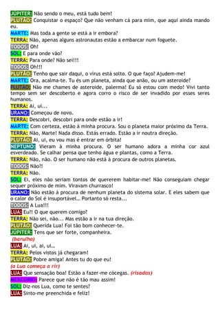 JÚPITER: Não sendo o meu, está tudo bem!
PLUTÃO: Conquistar o espaço? Que não venham cá para mim, que aqui ainda mando
eu.
MARTE: Mas toda a gente se está a ir embora?
TERRA: Não, apenas alguns astronautas estão a embarcar num foguete.
TODOS: Oh!
SOL: E para onde vão?
TERRA: Para onde? Não sei!!!
TODOS: Oh!!!
PLUTÃO: Tenho que sair daqui, o vírus está solto. O que faço? Ajudem-me!
MARTE: Ora, acalma-te. Tu és um planeta, ainda que anão, ou um asteroide?
PLUTÃO: Não me chames de asteroide, palerma! Eu só estou com medo! Vivi tanto
tempo sem ser descoberto e agora corro o risco de ser invadido por esses seres
humanos.
TERRA: Ai, ui...
URANO: Começou de novo.
TERRA: Descobri, descobri para onde estão a ir!
MARTE: Com certeza, estão à minha procura. Sou o planeta maior próximo da Terra.
TERRA: Não, Marte! Nada disso. Estás errado. Estão a ir noutra direção.
PLUTÃO: Ai, ui, eu vou mas é entrar em órbita!
NEPTUNO: Vieram à minha procura. O ser humano adora a minha cor azul
esverdeado. Se calhar pensa que tenho água e plantas, como a Terra.
TERRA: Não, não. O ser humano não está à procura de outros planetas.
TODOS: Não?!
TERRA: Não.
SOL: Ei, eles não seriam tontos de quererem habitar-me! Não conseguiam chegar
sequer próximo de mim. Viravam churrasco!
URANO: Não estão à procura de nenhum planeta do sistema solar. E eles sabem que
o calor do Sol é insuportável… Portanto só resta...
TODOS: A Lua!!!
LUA: Eu?! O que querem comigo?
TERRA: Não sei, não... Mas estão a ir na tua direção.
PLUTÃO: Querida Lua! Foi tão bom conhecer-te.
JÚPITER: Tens que ser forte, companheira.
(barulho)
LUA: Ai, ui, ai, ui…
TERRA: Pelos vistos já chegaram!
PLUTÃO: Pobre amiga! Antes tu do que eu!
(a Lua começa a rir)
LUA: Que sensação boa! Estão a fazer-me cócegas. (risadas)
MERCÚRIO: Parece que não é tão mau assim!
SOL: Diz-nos Lua, como te sentes?
LUA: Sinto-me preenchida e feliz!
 