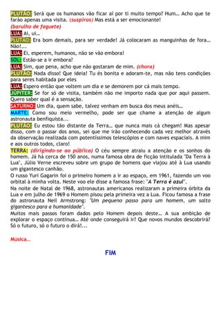 PLUTÃO: Será que os humanos vão ficar aí por ti muito tempo? Hum… Acho que te
farão apenas uma visita. (suspiros) Mas está a ser emocionante!
(barulho de foguete)
LUA: Ai, ui…
PLUTÃO: Era bom demais, para ser verdade! Já colocaram as manguinhas de fora…
Não!...
LUA: Ei, esperem, humanos, não se vão embora!
SOL: Estão-se a ir embora?
LUA: Sim, que pena, acho que não gostaram de mim. (chora)
PLUTÃO: Nada disso! Que ideia! Tu és bonita e adoram-te, mas não tens condições
para seres habitada por eles
LUA: Espero então que voltem um dia e se demorem por cá mais tempo.
JÚPITER: Se for só de visita, também não me importo nada que por aqui passem.
Quero saber qual é a sensação.
SATURNO: Um dia, quem sabe, talvez venham em busca dos meus anéis…
MARTE: Como sou meio vermelho, pode ser que chame a atenção de algum
astronauta benfiquista...
PLUTÃO: Eu estou tão distante da Terra… que nunca mais cá chegam! Mas apesar
disso, com o passar dos anos, sei que me irão conhecendo cada vez melhor através
da observação realizada com potentíssimos telescópios e com naves espaciais. A mim
e aos outros todos, claro!
TERRA: (dirigindo-se ao público) O céu sempre atraiu a atenção e os sonhos do
homem. Já há cerca de 150 anos, numa famosa obra de ficção intitulada "Da Terra à
Lua", Júlio Verne escreveu sobre um grupo de homens que viajou até à Lua usando
um gigantesco canhão.
O russo Yuri Gagarin foi o primeiro homem a ir ao espaço, em 1961, fazendo um voo
orbital à minha volta. Neste voo ele disse a famosa frase: "A Terra é azul".
Na noite de Natal de 1968, astronautas americanos realizaram a primeira órbita da
Lua e em julho de 1969 o Homem pisou pela primeira vez a Lua. Ficou famosa a frase
do astronauta Neil Armstrong: "Um pequeno passo para um homem, um salto
gigantesco para a humanidade".
Muitos mais passos foram dados pelo Homem depois deste… A sua ambição de
explorar o espaço continua… Até onde conseguirá ir? Que novos mundos descobrirá?
Só o futuro, só o futuro o dirá!...
Música…
FIM
 