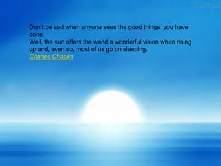 Don’t be sad when anyone sees the good things you have
done.
Well, the sun offers the world a wonderful vision when rising
up and, even so, most of us go on sleeping.
Charles Chaplin
 