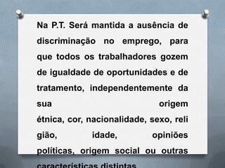 Na P.T. Será mantida a ausência de
discriminação no emprego, para
que todos os trabalhadores gozem
de igualdade de oportunidades e de
tratamento, independentemente da
sua                           origem
étnica, cor, nacionalidade, sexo, reli
gião,        idade,         opiniões
políticas, origem social ou outras
 