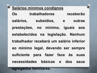 Salários mínimos condignos
Os          trabalhadores           receberão
salários,      subsídios,       e         outras
prestações,    no   mínimo,     iguais      aos
estabelecidos na legislação. Nenhum
trabalhador receberá um salário inferior
ao mínimo legal, devendo ser sempre
suficiente para fazer face às suas
necessidades      básicas   e       dos    seus
agregados familiares.
 