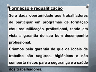 Formação e requalificação
Será dada oportunidade aos trabalhadores
de participar em programas de formação
e/ou requalificação profissional, tendo em
vista a garantia do seu bom desempenho
profissional.
Criamos pela garantia de que os locais de
trabalho são seguros, higiénicos e não
comporta riscos para a segurança e a saúde
dos trabalhadores.
 