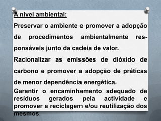 A nível ambiental:
Preservar o ambiente e promover a adopção
de   procedimentos    ambientalmente   res-
ponsáveis junto da cadeia de valor.
Racionalizar as emissões de dióxido de
carbono e promover a adopção de práticas
de menor dependência energética.
Garantir o encaminhamento adequado de
resíduos gerados pela actividade e
promover a reciclagem e/ou reutilização dos
mesmos.
 