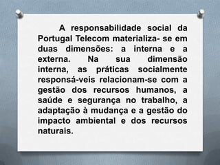 A responsabilidade social da
Portugal Telecom materializa- se em
duas dimensões: a interna e a
externa.    Na    sua     dimensão
interna, as práticas socialmente
responsá-veis relacionam-se com a
gestão dos recursos humanos, a
saúde e segurança no trabalho, a
adaptação à mudança e a gestão do
impacto ambiental e dos recursos
naturais.
 