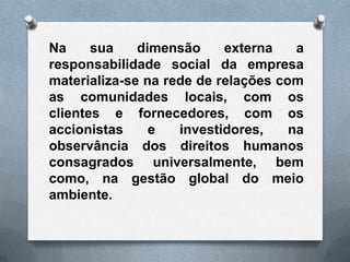 Na     sua    dimensão     externa    a
responsabilidade social da empresa
materializa-se na rede de relações com
as comunidades locais, com os
clientes e fornecedores, com os
accionistas     e   investidores,    na
observância dos direitos humanos
consagrados universalmente, bem
como, na gestão global do meio
ambiente.
 