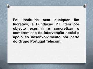 Foi instituída sem qualquer fim
lucrativo, a Fundação PT “tem por
objecto exprimir e concretizar o
compromisso de intervenção social e
apoio ao desenvolvimento por parte
do Grupo Portugal Telecom.
 