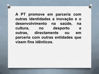 A PT promove em parceria com
outras identidades a inovação e o
desenvolvimento na saúde, na
cultura,     no      desporto   e
outras,   directamente    ou   em
parceria com outras entidades que
visem fins idênticos.
 
