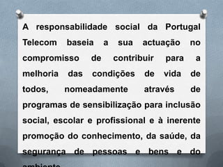 A responsabilidade social da Portugal
Telecom    baseia     a    sua   actuação     no
compromisso      de       contribuir   para    a
melhoria   das   condições       de    vida   de
todos,     nomeadamente          através      de
programas de sensibilização para inclusão
social, escolar e profissional e à inerente
promoção do conhecimento, da saúde, da
segurança de pessoas e bens e do
 