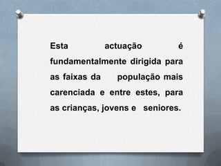 Esta           actuação       é
fundamentalmente dirigida para
as faixas da     população mais
carenciada e entre estes, para
as crianças, jovens e seniores.
 