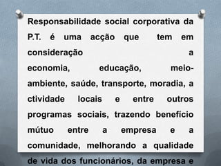 Responsabilidade social corporativa da
P.T.   é   uma      acção       que       tem   em
consideração                                     a
economia,            educação,              meio-
ambiente, saúde, transporte, moradia, a
ctividade     locais        e     entre    outros
programas sociais, trazendo benefício
mútuo       entre      a        empresa     e    a
comunidade, melhorando a qualidade
de vida dos funcionários, da empresa e
 