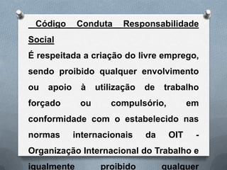 Código      Conduta     Responsabilidade
Social
É respeitada a criação do livre emprego,
sendo proibido qualquer envolvimento
ou   apoio    à    utilização   de   trabalho
forçado       ou      compulsório,          em
conformidade com o estabelecido nas
normas       internacionais     da    OIT    -
Organização Internacional do Trabalho e
igualmente          proibido         qualquer
 