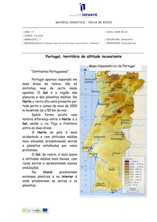 MATERIAL DIDÁCTICO – FOLHA DE ROSTO


| ANO: 1º                                                            | DATA: 2009-09-22
| CURSO: Turismo
| MÓDULO(S): 1                                                       | DISCIPLINA: Geografia
| DESIGNAÇÃO(S):O Quadro Natural de Portugal Continental -O Relevo   | PROFESSOR: Aires Barros




                    Portugal, território de altitude inconstante

                                                         Mapa Hipsométrico de Portugal
       “Contrastes Portugueses”

       Portugal aparece separado em
duas áreas de relevo, não só
distintas, mas de certo modo
opostas. O Sul é a região das
planuras e dos planaltos médios. No
Norte a terra alta está presente por
toda parte e cumes de mais de 1000
m levantam-se a 50 km do mar.
       Desta forma existe uma
notória diferença entre o Norte e o
Sul, sendo o rio Tejo a fronteira
entre as duas áreas.
       O Norte do país é mais
acidentado e com altitudes médias
mais elevadas, predominando serras
e planaltos entalhados por vales
profundos.
       O Sul, de relevo, é mais suave
e altitudes médias mais baixas, com
raras serras e apresentando suaves
ondulações.
       No     litoral     predominam
extensas planícies e no interior é
onde predominam as serras e os
planaltos.
 