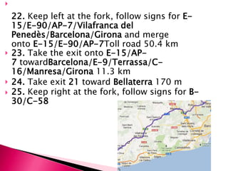 

    22. Keep left at the fork, follow signs for E-
    15/E-90/AP-7/Vilafranca del
    Penedès/Barcelona/Girona and merge
    onto E-15/E-90/AP-7Toll road 50.4 km
   23. Take the exit onto E-15/AP-
    7 towardBarcelona/E-9/Terrassa/C-
    16/Manresa/Girona 11.3 km
   24. Take exit 21 toward Bellaterra 170 m
   25. Keep right at the fork, follow signs for B-
    30/C-58
 