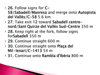   26. Follow signs for C-
    58/Sabadell/Manresa and merge onto Autopista
    del Vallès/C-58 5.6 km
   27. Take exit 12 toward Sabadell centre-
    nord/Sant Quirze del Vallès Sud-Centre 350 m
   28. Keep right at the fork, follow signs
    forSabadell 350 m
   29. Continue straight 600 m
   30. Continue straight onto Plaça del
    Mil·lenari/C-1413 54 m
   31. Continue onto Rambla d'Ibèria 800 m
 
