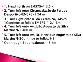    1. Head north on EM575-1 3.5 km
   2. Turn left onto Circunvalação do Parque
    Desportivo/EM575-1 94 m

    3. Turn right onto R. da Cerâmica/EM575-
    1Continue to follow EM575-1 2.1 km
   4. Turn left onto Av. João Augusto da Silva
    Martins/N2 400 m

    5. Turn left onto Av. Dr. Henrique Augusto da Silva
    Martins/N2Continue to follow N2

    Go through 2 roundabouts 4.3 km
 