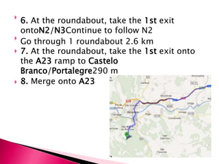 
    6. At the roundabout, take the 1st exit
    ontoN2/N3Continue to follow N2

    Go through 1 roundabout 2.6 km
   7. At the roundabout, take the 1st exit onto
    the A23 ramp to Castelo
    Branco/Portalegre290 m
   8. Merge onto A23
 