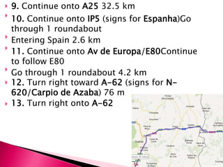    9. Continue onto A25 32.5 km

    10. Continue onto IP5 (signs for Espanha)Go
    through 1 roundabout

    Entering Spain 2.6 km

    11. Continue onto Av de Europa/E80Continue
    to follow E80

    Go through 1 roundabout 4.2 km
   12. Turn right toward A-62 (signs for N-
    620/Carpio de Azaba) 76 m
   13. Turn right onto A-62
 