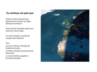 Eu conheço um país que Fabrica os fatos de banho que pulverizaram recordes nos Jogos Olímpicos de Pequim Vestiu dez das selecções hípicas que estiveram nesses Jogos É o maior produtor mundial de caiaques para desporto Tem: uma das melhores selecções de futebol do mundo; o melhor treinador do planeta (José Mourinho); e um dos melhores jogadores (Cristiano Ronaldo). 