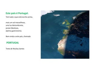 Este país é Portugal. Tem tudo o que está escrito acima,  mais um sol maravilhoso,  uma luz deslumbrante, praias fabulosas,  óptima gastronomia.  Bem-vindo a este país, chamado PORTUGAL Texto de Nicolau Santos 