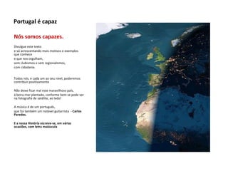 Nós somos capazes.  Divulgue este texto  e vá acrescentando mais motivos e exemplos que conhece  e que nos orgulham,  sem clubismos e sem regionalismos,  com cidadania. Todos nós, e cada um ao seu nível, poderemos contribuir positivamente Não deixe ficar mal este maravilhoso país,  à beira-mar plantado, conforme bem se pode ver na fotografia de satélite, ao lado! A música é de um português, que foi também um notável guitarrista  -  Carlos Paredes. E a nossa História escreve-se, em várias ocasiões, com letra maiúscula Portugal é capaz 
