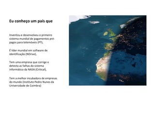 Eu conheço um país que Inventou e desenvolveu o primeiro sistema mundial de pagamentos pré-pagos para telemóveis (PT), É líder mundial em software de identificação (NDrive), Tem uma empresa que corrige e detecta as falhas do sistema informático da NASA (Critical), Tem a melhor incubadora de empresas do mundo (Instituto Pedro Nunes da Universidade de Coimbra) 