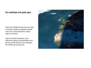 Eu conheço um país que Calça cem milhões de pessoas em todo o mundo e produz o segundo calçado mais caro a nível planetário, logo a seguir ao italiano. Fabrica lençóis inovadores, com diferentes odores e propriedades anti-germes, onde dormem, por exemplo, 30 milhões de americanos. 