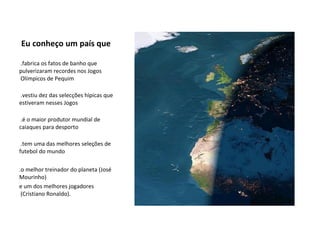 Eu conheço um país que   .fabrica os fatos de banho que pulverizaram recordes nos Jogos  Olímpicos de Pequim   .vestiu dez das selecções hípicas que estiveram nesses Jogos   .é o maior produtor mundial de caiaques para desporto   .tem uma das melhores seleções de futebol do mundo .o melhor treinador do planeta (José Mourinho)  e um dos melhores jogadores  (Cristiano Ronaldo). 