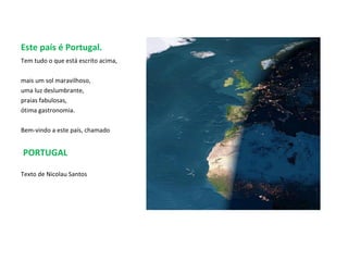 Este país é Portugal. Tem tudo o que está escrito acima,  mais um sol maravilhoso,  uma luz deslumbrante, praias fabulosas,  ótima gastronomia.  Bem-vindo a este país, chamado PORTUGAL Texto de Nicolau Santos 