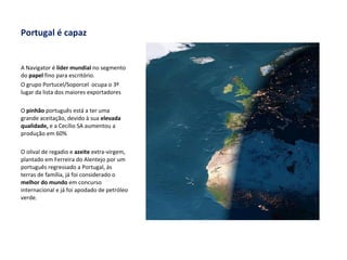 Portugal é capaz A Navigator é  líder mundial  no segmento do  papel  fino para escritório. O grupo Portucel/Soporcel  ocupa o 3º lugar da lista dos maiores exportadores O  pinhão  português está a ter uma grande aceitação, devido à sua  elevada qualidade,  e a Cecílio SA aumentou a produção em 60% O olival de regadio e  azeite  extra-virgem, plantado em Ferreira do Alentejo por um português regressado a Portugal, às terras de família, já foi considerado o  melhor do mundo  em concurso internacional e já foi apodado de petróleo verde. 
