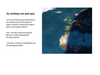 Eu conheço um país que   .tem uma empresa que desenvolveu um software para eliminação do  papel, enquanto suporte do registo clínico nos hospitais (Alert)  .tem  uma das maiores empresas ibéricas na informatização de farmácias (Glint)  . inventou o primeiro antiepilético de raiz portuguesa (Bial).  