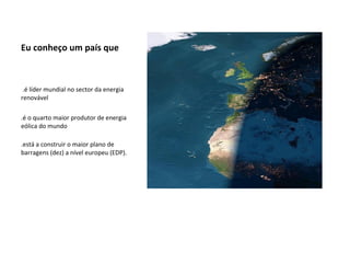 Eu conheço um país que .é líder mundial no sector da energia renovável  .é o quarto maior produtor de energia eólica do mundo .está a construir o maior plano de barragens (dez) a nível europeu (EDP).   