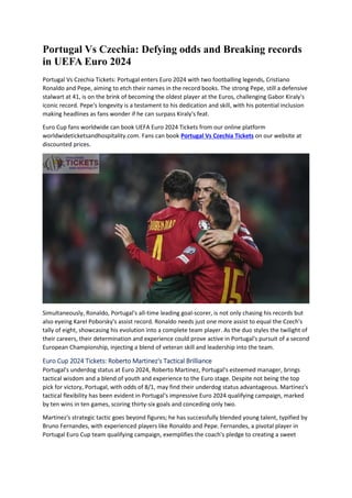 Portugal Vs Czechia: Defying odds and Breaking records
in UEFA Euro 2024
Portugal Vs Czechia Tickets: Portugal enters Euro 2024 with two footballing legends, Cristiano
Ronaldo and Pepe, aiming to etch their names in the record books. The strong Pepe, still a defensive
stalwart at 41, is on the brink of becoming the oldest player at the Euros, challenging Gabor Kiraly's
iconic record. Pepe's longevity is a testament to his dedication and skill, with his potential inclusion
making headlines as fans wonder if he can surpass Kiraly's feat.
Euro Cup fans worldwide can book UEFA Euro 2024 Tickets from our online platform
worldwideticketsandhospitality.com. Fans can book Portugal Vs Czechia Tickets on our website at
discounted prices.
Simultaneously, Ronaldo, Portugal's all-time leading goal-scorer, is not only chasing his records but
also eyeing Karel Poborsky's assist record. Ronaldo needs just one more assist to equal the Czech's
tally of eight, showcasing his evolution into a complete team player. As the duo styles the twilight of
their careers, their determination and experience could prove active in Portugal's pursuit of a second
European Championship, injecting a blend of veteran skill and leadership into the team.
Euro Cup 2024 Tickets: Roberto Martinez's Tactical Brilliance
Portugal's underdog status at Euro 2024, Roberto Martinez, Portugal's esteemed manager, brings
tactical wisdom and a blend of youth and experience to the Euro stage. Despite not being the top
pick for victory, Portugal, with odds of 8/1, may find their underdog status advantageous. Martinez's
tactical flexibility has been evident in Portugal's impressive Euro 2024 qualifying campaign, marked
by ten wins in ten games, scoring thirty-six goals and conceding only two.
Martinez's strategic tactic goes beyond figures; he has successfully blended young talent, typified by
Bruno Fernandes, with experienced players like Ronaldo and Pepe. Fernandes, a pivotal player in
Portugal Euro Cup team qualifying campaign, exemplifies the coach's pledge to creating a sweet
 