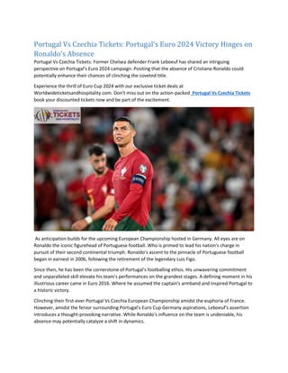 Portugal Vs Czechia Tickets: Portugal's Euro 2024 Victory Hinges on
Ronaldo's Absence
Portugal Vs Czechia Tickets: Former Chelsea defender Frank Leboeuf has shared an intriguing
perspective on Portugal's Euro 2024 campaign. Positing that the absence of Cristiano Ronaldo could
potentially enhance their chances of clinching the coveted title.
Experience the thrill of Euro Cup 2024 with our exclusive ticket deals at
Worldwideticketsandhospitality.com. Don't miss out on the action-packed Portugal Vs Czechia Tickets
book your discounted tickets now and be part of the excitement.
As anticipation builds for the upcoming European Championship hosted in Germany. All eyes are on
Ronaldo the iconic figurehead of Portuguese football. Who is primed to lead his nation's charge in
pursuit of their second continental triumph. Ronaldo's ascent to the pinnacle of Portuguese football
began in earnest in 2006, following the retirement of the legendary Luis Figo.
Since then, he has been the cornerstone of Portugal's footballing ethos. His unwavering commitment
and unparalleled skill elevate his team's performances on the grandest stages. A defining moment in his
illustrious career came in Euro 2016. Where he assumed the captain's armband and inspired Portugal to
a historic victory.
Clinching their first-ever Portugal Vs Czechia European Championship amidst the euphoria of France.
However, amidst the fervor surrounding Portugal's Euro Cup Germany aspirations, Leboeuf's assertion
introduces a thought-provoking narrative. While Ronaldo's influence on the team is undeniable, his
absence may potentially catalyze a shift in dynamics.
 